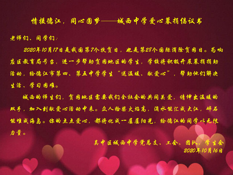 ​情援德江，同心圆梦  城西中学开展爱心募捐活动       10月17日是国务院设立的第七个全国“扶贫日”，也是第28个国际消除贫困日。为响应区教育局号召，进一步帮助贫困地区的学生，学校决定组织开展爱心募捐活动，给德江市第四、第五中学学生“送温暖、献爱心”，帮助他们解决生活、学习困难。  10月16日，学校党总支、工会、团队向全校师生发出倡议，号召大家奉献一片爱心。  02    徐建明副书记  学生代表万海恒      10月19日上午，“情援德江，同心圆梦”爱心募捐活动在党总支副书记徐建明的主持下在城西中学操场拉开帷幕。  学生代表初二（11）班万海恒同学向同学们发出倡议，希望全校师生齐
